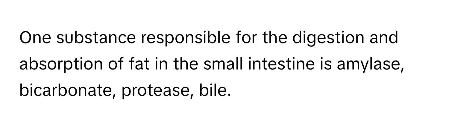 One substance responsible for the digestion and absorption of fat in the small intestine is amylase, bicarbonate, protease, bile.