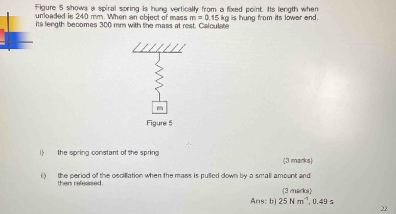 Figure 5 shows a spiral spring is hung vertically from a fixed point. Its length when 
unloaded is 240 mm. When an object of mass m=0.15kg is hung from its lower end, 
its length becomes 300 mm with the mass at rest. Calculate
m
Figure 5 
i) the spring constant of the spring 
(3 marks) 
ii) the period of the oscillation when the mass is pulled down by a small amount and 
then released. 
(3 marks) 
Ans: b) 25Nm^(-1) , 0.49 s
22