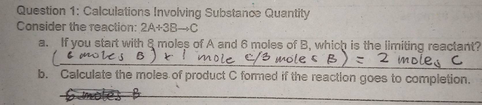 Calculations Involving Substanc Quantity 
Consider the reaction: 2A+3Bto C
a. If you start with 8 moles of A and 6 moles of B, which is the limiting reactant? 
_ 
b. Calculate the moles of product C formed if the reaction goes to completion. 
_ 
_