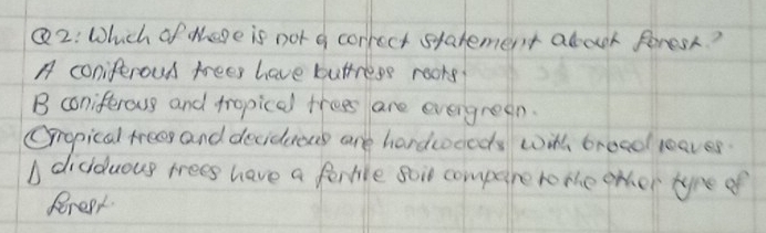 Which of there is not a correct statement about forest?
A coniferoud trees have buttress roors?
B coniferous and tropicel trees are everyreen.
Oropical trees and decidenns are hardcoceds with broad leaves.
didduous trees have a ferbile soi compere romhe other tyre of
Pereat