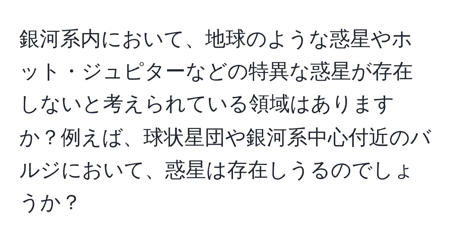 銀河系内において、地球のような惑星やホット・ジュピターなどの特異な惑星が存在しないと考えられている領域はありますか？例えば、球状星団や銀河系中心付近のバルジにおいて、惑星は存在しうるのでしょうか？