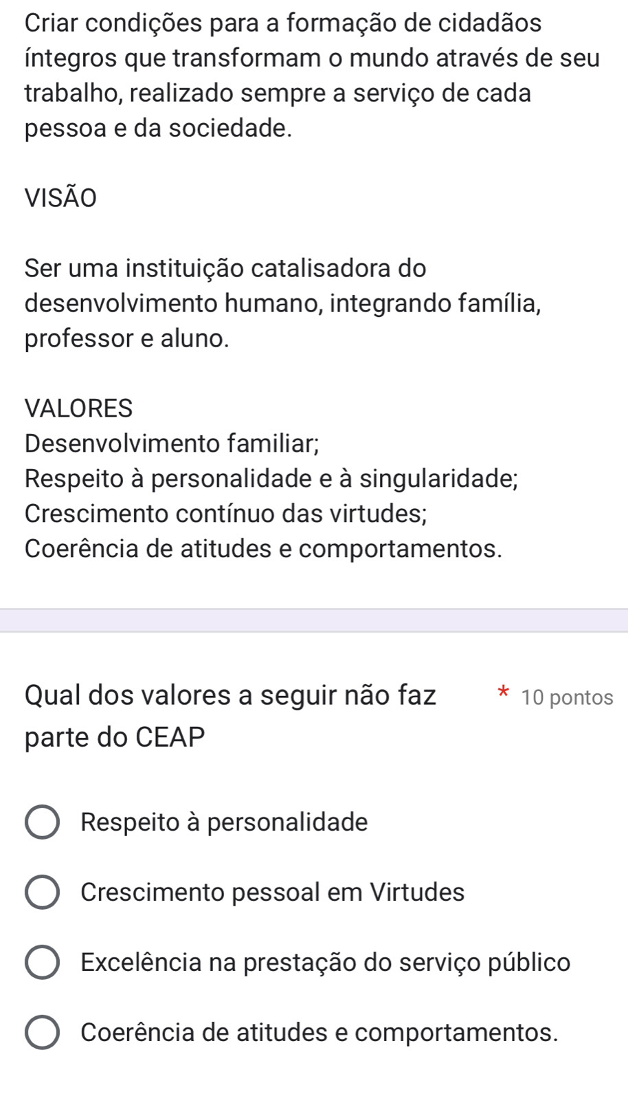 Criar condições para a formação de cidadãos
íntegros que transformam o mundo através de seu
trabalho, realizado sempre a serviço de cada
pessoa e da sociedade.
VISÃO
Ser uma instituição catalisadora do
desenvolvimento humano, integrando família,
professor e aluno.
VALORES
Desenvolvimento familiar;
Respeito à personalidade e à singularidade;
Crescimento contínuo das virtudes;
Coerência de atitudes e comportamentos.
Qual dos valores a seguir não faz 10 pontos
parte do CEAP
Respeito à personalidade
Crescimento pessoal em Virtudes
Excelência na prestação do serviço público
Coerência de atitudes e comportamentos.