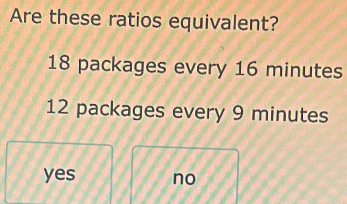 Are these ratios equivalent?
18 packages every 16 minutes
12 packages every 9 minutes
yes no