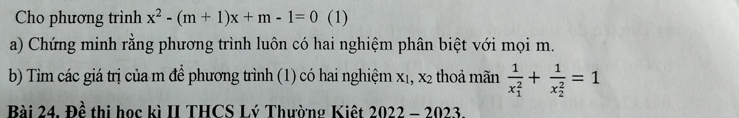 Cho phương trình x^2-(m+1)x+m-1=0 (1) 
a) Chứng minh rằng phương trình luôn có hai nghiệm phân biệt với mọi m. 
b) Tìm các giá trị của m để phương trình (1) có hai nghiệm X_1, X_2 thoả mãn frac 1(x_1)^2+frac 1(x_2)^2=1
Bài 24. Đề thi học kì II THCS Lý Thường Kiệt 2022-2023