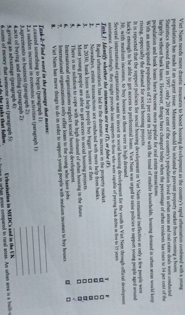 Viet Nam needs more drastic measures to boost housing development as the country's rapid urbanisation combined with a young
population has made it an urgent issue. Measures should be initiated to prevent property market from becoming a boom.
Statistics showed that in 1997, only 20 per cent of the country's population lived in urban areas and real estate deals were conducted
largely without bank loans. However, things have changed today when the percentage of urban residents has risen to 34 per cent of the
population and bank loans have become more popular for real estate transactions.
With an anticipated population of 51 per cent in 2030 with the trend of smaller households, housing demand in urban areas would keep
rising, especially the demand for social housing projects.
It is reported that the support policies for social housing development in Viet Nam remained ineffective as only a few people were
lucky enough to be able to get access to preferential loans. Viet Nam was urged to raise policies to support young people aged around
30, with medium incomes, to buy houses as those were in high demand.
Several international organizations want to invest in social housing development for the youth in Viet Nam through official development
assistance. Accordingly, they might provide loan supports to those who were capable of paying back debts in five to 15 years.
Task 1: Identify whether the statements are true (T), or false (F).   F
1. Rapid urbanization has led to the dramatic increase in the property market.
2. Nowadays, estate transactions are conducted with more help from banks.
3. In 2030, bank loans will help people buy bigger houses or flats.
4. Most young people are able to get access to social housing projects.
5. There is no solution to cope with the high demand of urban housing in the future.
6. International organizations neglect social housing development.
7. International organizations only offer loans to the young who have jobs.
8. Viet Nam has more things to do in order to support young people with medium incomes to buy houses.
_
Task 2. Find a word in the passage that means:
_
1.caused something to begin (paragraph 1):
_
2.a sudden increase in economic activities (paragraph 1):
_
3.agreements in business (paragraph 2):
4.acts of buying and selling (paragraph 2):
_
5.giving an advantage (paragraph 4):
_
6.sums of money that someone owes (paragraph 5): Urbanisation in MEDCs and in the UK
d  do the tasks that follow. ing in urban areas compared to rural areas. An urban area is a built-u