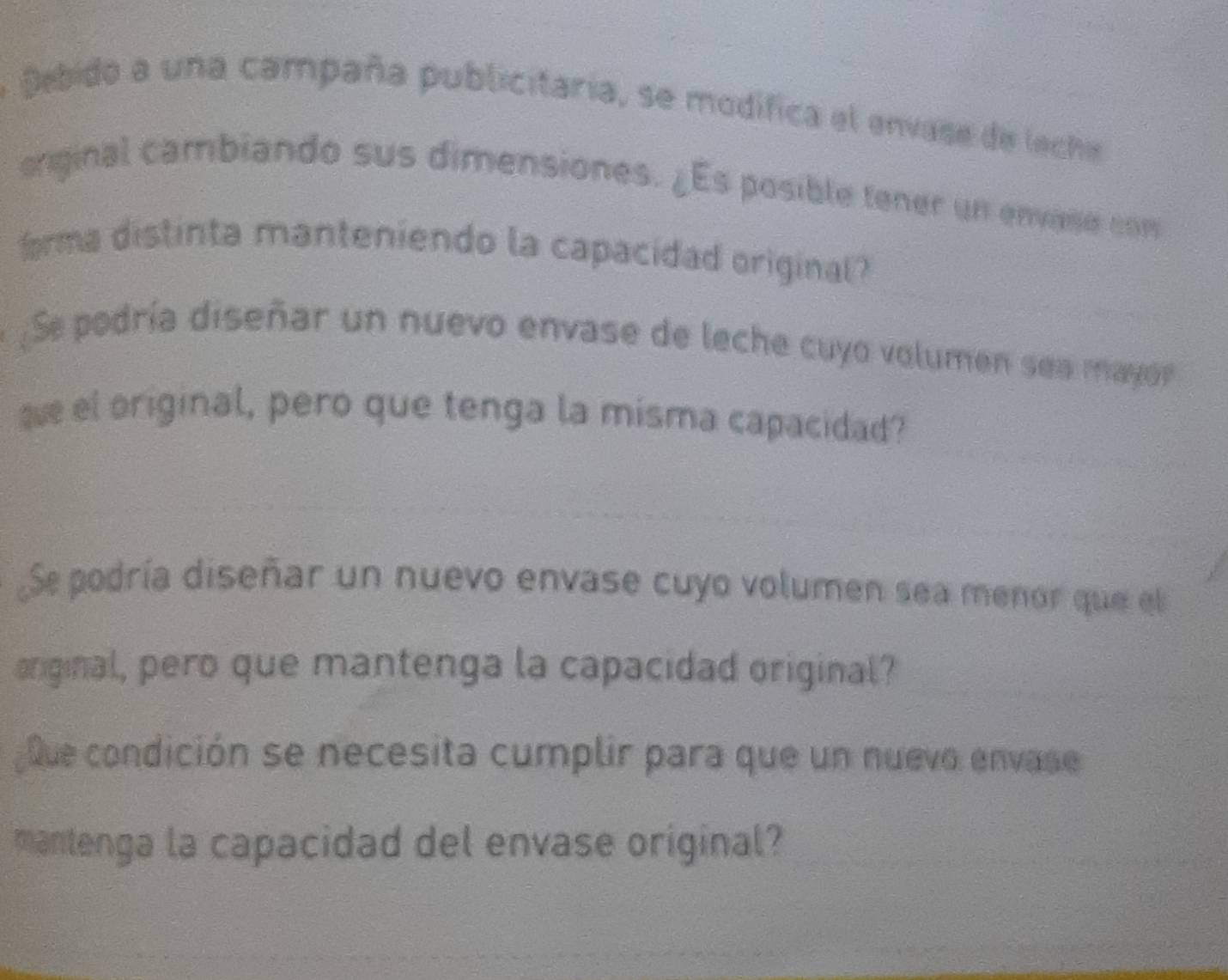 Debido a una campaña publicitaria, se modifica el envase de leche 
original cambiando sus dimensiones. ¿Es posible tener un envase com 
frma distinta manteniendo la capacidad original? 
Se podría diseñar un nuevo envase de leche cuyo volumen sea mayor 
e el original, pero que tenga la misma capacidad? 
Se podría diseñar un nuevo envase cuyo volumen sea menor que el 
original, pero que mantenga la capacidad original? 
que condición se necesita cumplir para que un nuevo envase 
mantenga la capacidad del envase original?