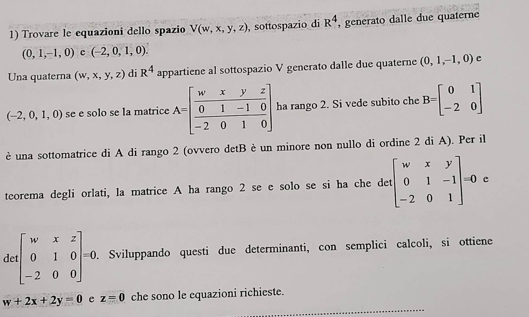 Trovare le equazioni dello spazio V(w,x,y,z) , sottospazio di R^4 , generato dalle due quaterne
(0,1,-1,0) e (-2,0,1,0).
Una quaterna (w,x,y,z) di R^4 appartiene al sottospazio V generato dalle due quaterne (0,1,-1,0) e
(-2,0,1,0) se e solo se la matrice a rango 2. Si vede subito che B=beginbmatrix 0&1 -2&0endbmatrix
è una sottomatrice di A di rango 2 (ovvero detB è un minore non nullo di ordine 2 di A). Per il
teorema degli orlati, la matrice A ha rango 2 se e solo se si ha che det beginbmatrix w&x&y 0&1&-1 -2&0&1endbmatrix =0 e
de beginbmatrix w&x&z 0&1&0 -2&0&0endbmatrix =0. Sviluppando questi due determinanti, con semplici calcoli, si ottiene
_
w+2x+2y=0 e z=0 che sono le equazioni richieste.