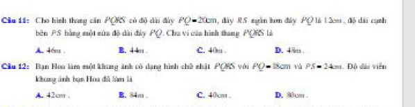 Cia 11: Cho hình tháng căn PQRS có độ dài đày PQ=20cm dày 85 ngàn lơm đây PQ|A|2m , đồ dài cạnh
běn PS bằng một mứa độ dài đày PQ. Cha vi của hình tháng PQRSL
A. 46m. B. 4 4 C. 40m. D. 48m.
Ciu 12: Bạn Hoa làm một khung ảnh có dạng hình chề shất PQRS vài PQ=18cm và PS=24m Đô dài viễn
khung ảnh bạn Hoa đễ làm là
A. 42cm B. 84m. C. 40cm. D. 80cm.