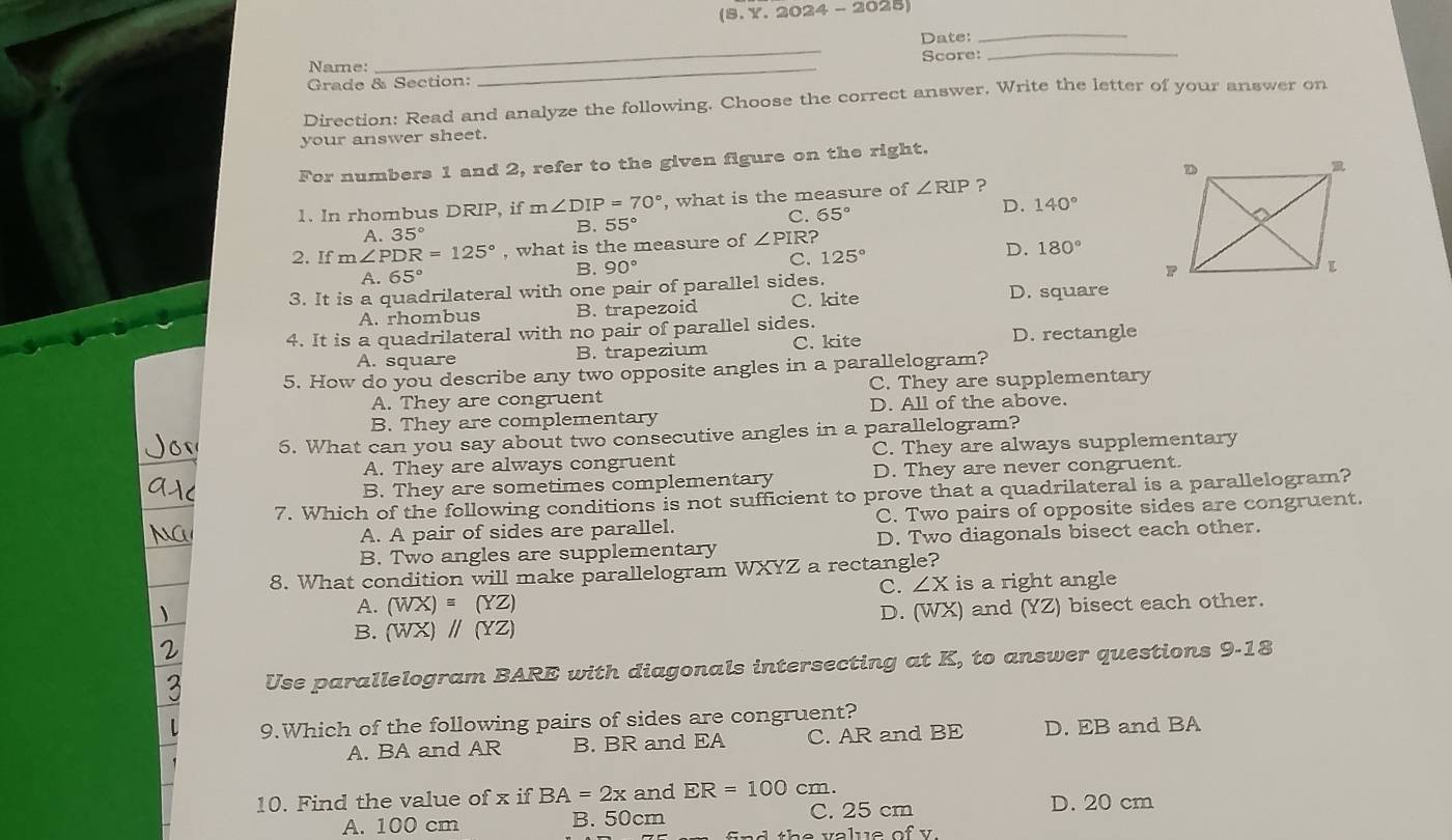 (8. Y. 2024 - 2025)
_
Date:_
_
Name: Score:_
Grade & Section:
Direction: Read and analyze the following. Choose the correct answer. Write the letter of your answer on
your answer sheet.
For numbers 1 and 2, refer to the given figure on the right.
1. In rhombus DRIP, if m∠ DIP=70° , what is the measure of ∠ RIP ?
A. 35°
B. 55°
C. 65° D. 140°
2. If m∠ PDR=125° , what is the measure of ∠ PIR
A. 65° B. 90° C. 125° D. 180°
3. It is a quadrilateral with one pair of parallel sides.
A. rhombus B. trapezoid C. kite D. square
4. It is a quadrilateral with no pair of parallel sides. D. rectangle
A. square B. trapezium C. kite
5. How do you describe any two opposite angles in a parallelogram?
A. They are congruent C. They are supplementary
B. They are complementary D. All of the above.
5. What can you say about two consecutive angles in a parallelogram?
A. They are always congruent C. They are always supplementary
B. They are sometimes complementary D. They are never congruent.
7. Which of the following conditions is not sufficient to prove that a quadrilateral is a parallelogram?
A. A pair of sides are parallel. C. Two pairs of opposite sides are congruent.
B. Two angles are supplementary D. Two diagonals bisect each other.
8. What condition will make parallelogram WXYZ a rectangle?
C. ∠ X is a right angle
A. (WX) = (YZ)
B. (WX) ∥ (YZ) D. (WX) and (YZ) bisect each other.
Use parallelogram BARE with diagonals intersecting at K, to answer questions 9-18
9.Which of the following pairs of sides are congruent?
A. BA and AR B. BR and EA C. AR and BE D. EB and BA
10. Find the value of x if BA=2x and ER=100 cm.
A. 100 cm B. 50cm C. 25 cm
D. 20 cm