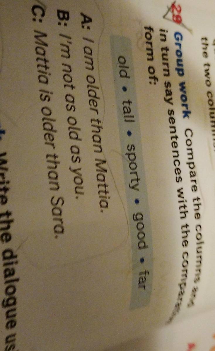 the two colum
29 Group work Compare the columns an
in turn say sentences with the compar .
form of:
old • tall • sporty • good • far
A: I am older than Mattia.
B: I'm not as old as you.
C: Mattia is older than Sara.
W rite the dialogue us