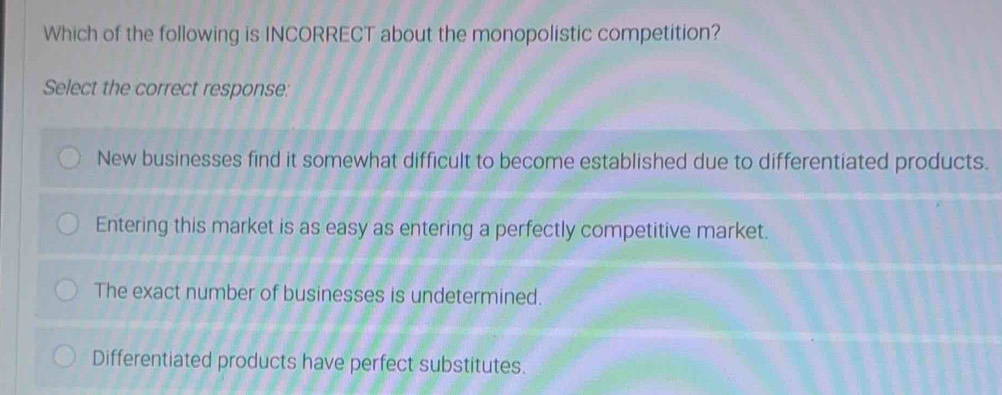 Which of the following is INCORRECT about the monopolistic competition?
Select the correct response:
New businesses find it somewhat difficult to become established due to differentiated products.
Entering this market is as easy as entering a perfectly competitive market.
The exact number of businesses is undetermined.
Differentiated products have perfect substitutes.