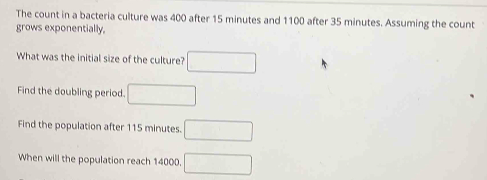 The count in a bacteria culture was 400 after 15 minutes and 1100 after 35 minutes. Assuming the count 
grows exponentially, 
What was the initial size of the culture? □ 
Find the doubling period. □ 
Find the population after 115 minutes. □ 
When will the population reach 14000. □