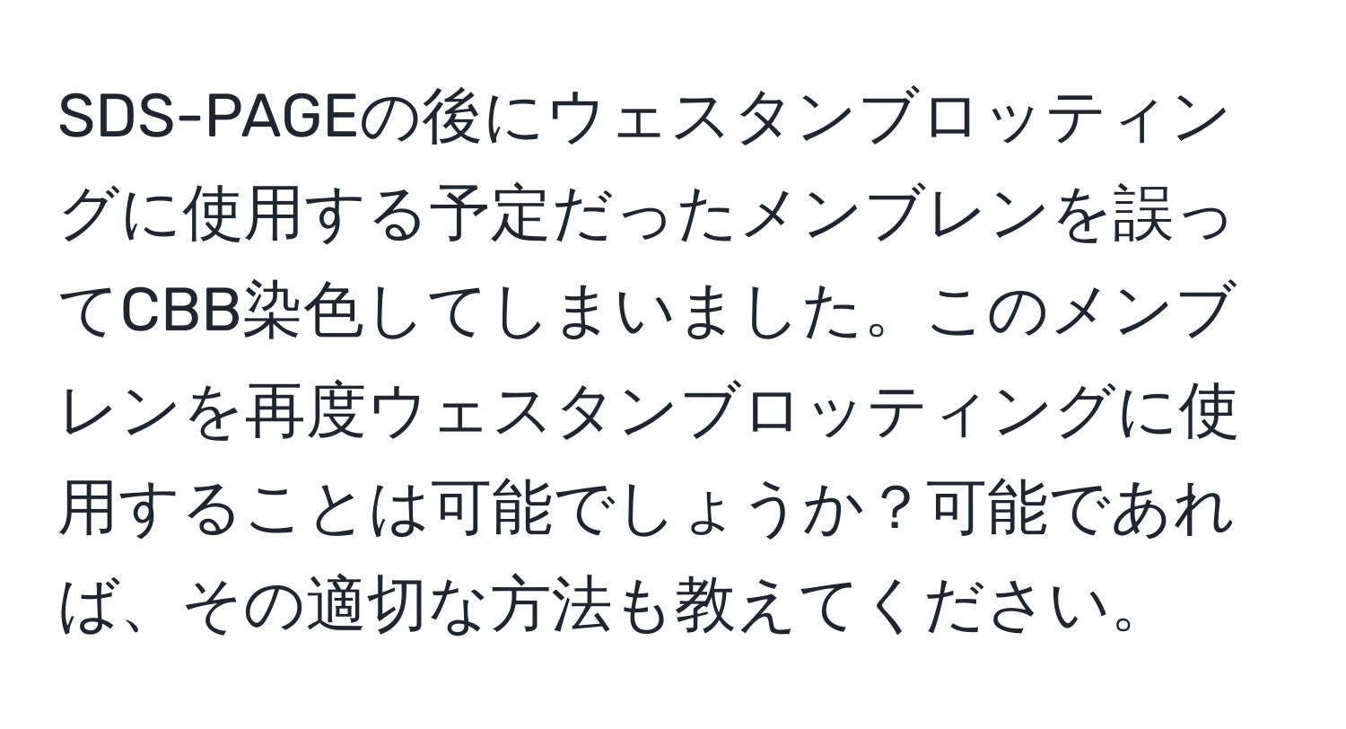 SDS-PAGEの後にウェスタンブロッティングに使用する予定だったメンブレンを誤ってCBB染色してしまいました。このメンブレンを再度ウェスタンブロッティングに使用することは可能でしょうか？可能であれば、その適切な方法も教えてください。