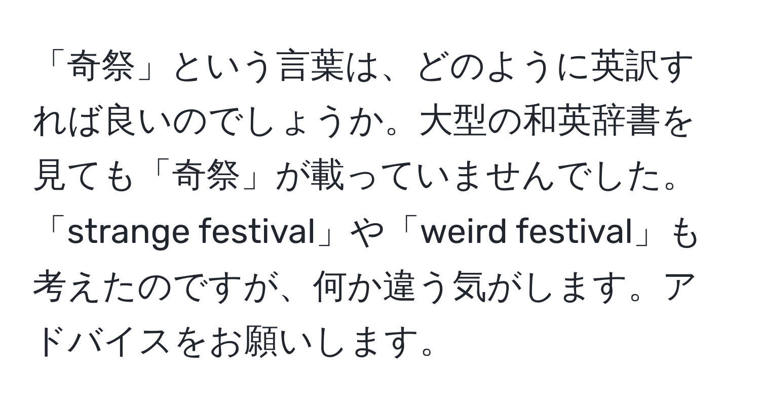 「奇祭」という言葉は、どのように英訳すれば良いのでしょうか。大型の和英辞書を見ても「奇祭」が載っていませんでした。「strange festival」や「weird festival」も考えたのですが、何か違う気がします。アドバイスをお願いします。