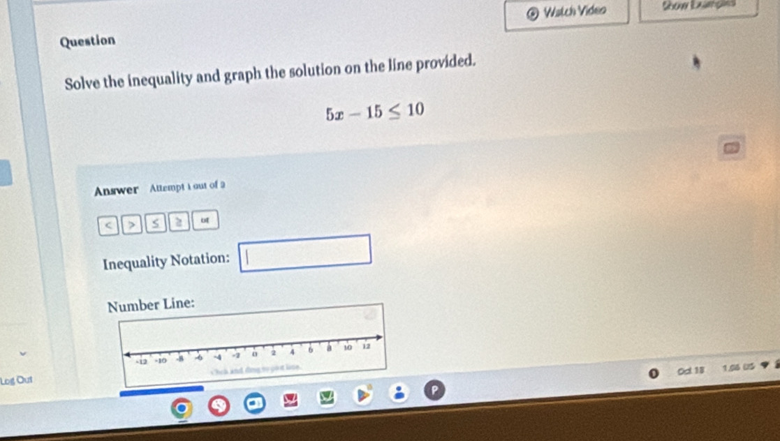 Wstch Video Show Examples 
Question 
Solve the inequality and graph the solution on the line provided.
5x-15≤ 10
Answer Attempt I out of a 
7 S 2 ut 
Inequality Notation: □ □ 
mber Line: 
Log Out 
Ocl 18 1.06 US