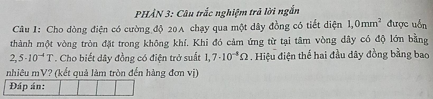 PHẢN 3: Câu trắc nghiệm trả lời ngắn 
Câu 1: Cho dòng điện có cường độ 20A chạy qua một dây đồng có tiết diện 1,0mm^2 được uốn 
thành một vòng tròn đặt trong không khí. Khi đó cảm ứng từ tại tâm vòng dây có độ lớn bằng
2,5· 10^(-4)T. Cho biết dây đồng có điện trở suất 1,7· 10^(-8)Omega. Hiệu điện thế hai đầu dây đồng bằng bao 
nhiêu mV? (kết quả làm tròn đến hàng đơn vị) 
Đáp án: