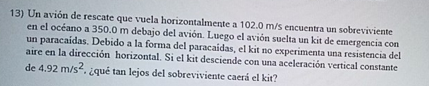 Un avión de rescate que vuela horizontalmente a 102.0 m/s encuentra un sobreviviente 
en el océano a 350.0 m debajo del avión. Luego el avión suelta un kit de emergencia con 
un paracaídas. Debido a la forma del paracaídas, el kit no experimenta una resistencia del 
aire en la dirección horizontal. Si el kit desciende con una aceleración vertical constante 
de 4.92m/s^2 ¿qué tan lejos del sobreviviente caerá el kit?