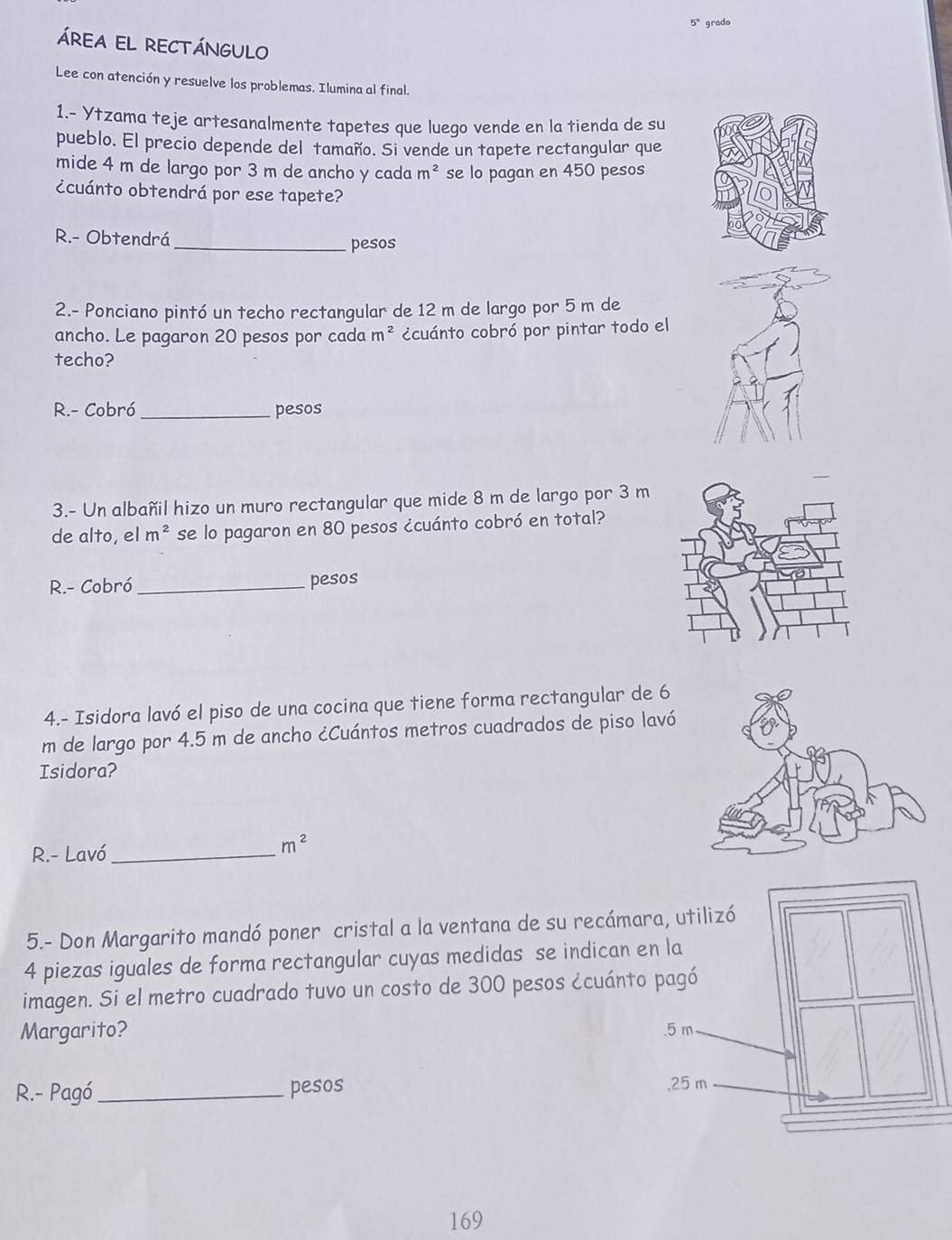 5° grado 
áREA EL RECTÁNGULO 
Lee con atención y resuelve los problemas. Ilumina al final. 
1.- Ytzama teje artesanalmente tapetes que luego vende en la tienda de su 
pueblo. El precio depende del tamaño. Si vende un tapete rectangular que 
mide 4 m de largo por 3 m de ancho y cada m^2 se lo pagan en 450 pesos
¿cuánto obtendrá por ese tapete? 
R.- Obtendrá 
_pesos 
2.- Ponciano pintó un techo rectangular de 12 m de largo por 5 m de 
ancho. Le pagaron 20 pesos por cada m^2 ccuánto cobró por pintar todo el 
techo? 
R.- Cobró _pesos 
3.- Un albañil hizo un muro rectangular que mide 8 m de largo por 3 m
de alto, el m^2 se lo pagaron en 80 pesos ¿cuánto cobró en total? 
R.- Cobró_ pesos 
4.- Isidora lavó el piso de una cocina que tiene forma rectangular de 6
m de largo por 4.5 m de ancho ¿Cuántos metros cuadrados de piso lavó 
Isidora? 
R- Lavó_
m^2
5.- Don Margarito mandó poner cristal a la ventana de su recáma
4 piezas iguales de forma rectangular cuyas medidas se indican 
imagen. Si el metro cuadrado tuvo un costo de 300 pesos ¿cuánt 
Margarito? 
R.- Pagó _pesos 
169