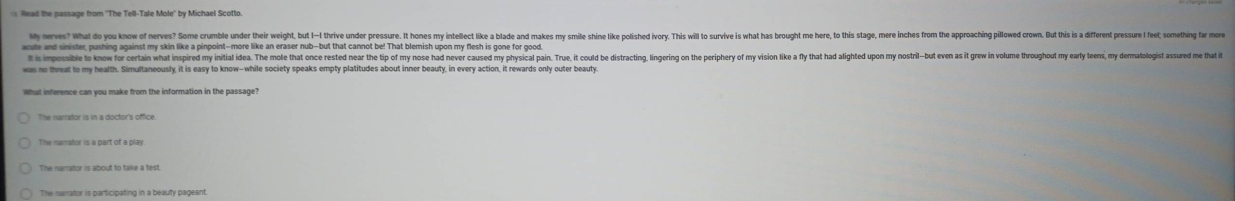 Read the passage from 'The Tell-Tale Mole" by Michael Scotto.
My nerves? What do you know of nerve? Some crumbe under he it et ie e er re es e e e on e i ieei e o ir i i a ar uor e tes he te e e or 
acute and sinister, pushing against my skin like a pinpoint-more like an eraser nub--but that cannot be! That blemish upon my flesh is gone for good.
It is mpossile no or erti te isie e i e te oe tet or ten er tetr or e en en ver ose e onsir ineie on ertion erinr e e en er e e o ie ere ae oee eir on e in 
was no threat to my health. Simultaneously, it is easy to know-while society speaks empty platitudes about inner beauty, in every action, it rewards only outer beauty.
The narrator is in a doctor's office.
The narrator is a part of a play.
The narrator is about to take a test.
The narrator is participating in a beauty pageant