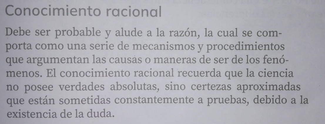 Conocimiento racional 
Debe ser probable y alude a la razón, la cual se com- 
porta como una serie de mecanismos y procedimientos 
que argumentan las causas o maneras de ser de los fenó- 
menos. El conocimiento racional recuerda que la ciencia 
no posee verdades absolutas, sino certezas aproximadas 
que están sometidas constantemente a pruebas, debido a la 
existencia de la duda.