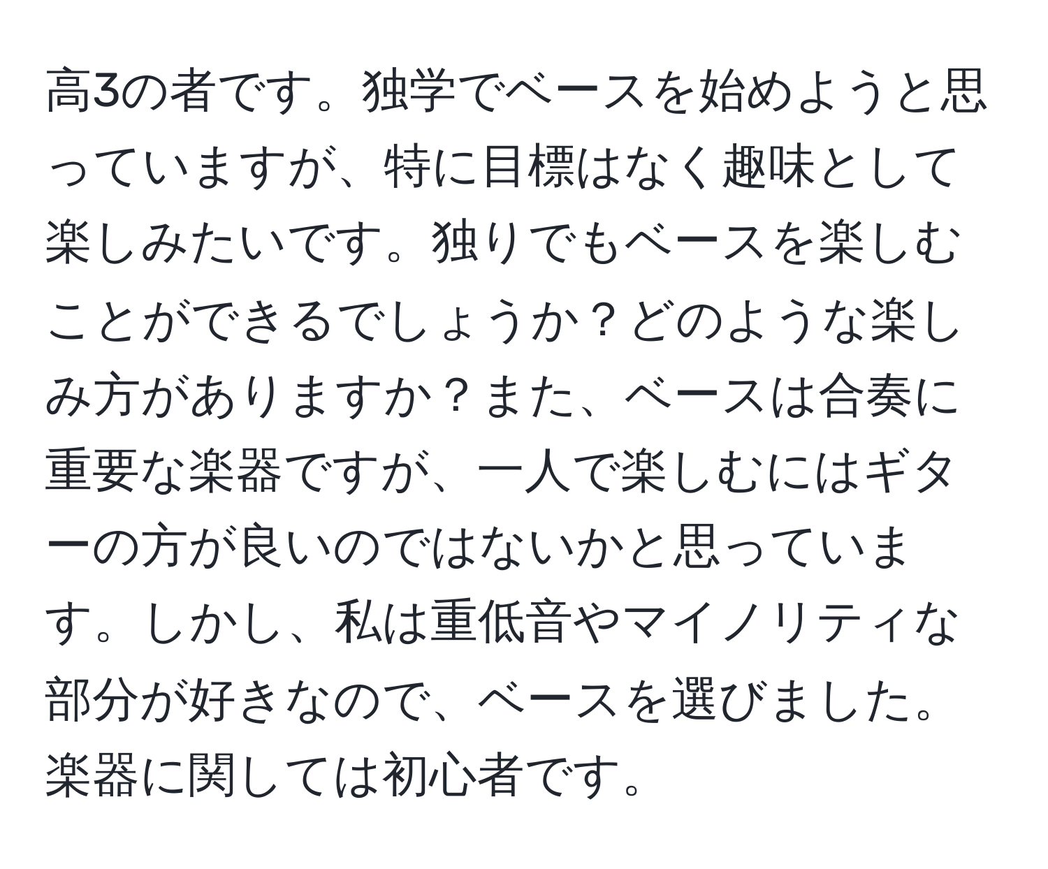 高3の者です。独学でベースを始めようと思っていますが、特に目標はなく趣味として楽しみたいです。独りでもベースを楽しむことができるでしょうか？どのような楽しみ方がありますか？また、ベースは合奏に重要な楽器ですが、一人で楽しむにはギターの方が良いのではないかと思っています。しかし、私は重低音やマイノリティな部分が好きなので、ベースを選びました。楽器に関しては初心者です。