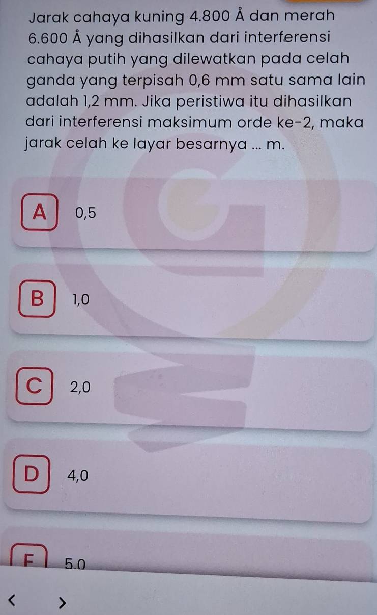 Jarak cahaya kuning 4.800 Å dan merah
6.600 Å yang dihasilkan dari interferensi
cahaya putih yang dilewatkan pada celah
ganda yang terpisah 0,6 mm satu sama lain
adalah 1,2 mm. Jika peristiwa itu dihasilkan
dari interferensi maksimum orde ke -2, maka
jarak celah ke layar besarnya ... m.
A 0,5
B 1,0
C 2,0
D 4,0
F 5.0 < >