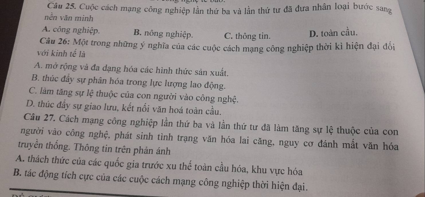 Cuộc cách mạng công nghiệp lần thứ ba và lần thứ tư đã đưa nhân loại bước sang
nền văn minh
A. công nghiệp. B. nông nghiệp. D. toàn cầu.
C. thông tin.
Câu 26: Một trong những ý nghĩa của các cuộc cách mạng công nghiệp thời kì hiện đại đối
với kinh tế là
A. mở rộng và đa dạng hóa các hình thức sản xuất.
B. thúc đầy sự phân hóa trong lực lượng lao động.
C. làm tăng sự lệ thuộc của con người vào công nghệ.
D. thúc đầy sự giao lưu, kết nối văn hoá toàn cầu.
Câu 27. Cách mạng công nghiệp lần thứ ba và lần thứ tư đã làm tăng sự lệ thuộc của con
người vào công nghệ, phát sinh tình trạng văn hóa lai căng, nguy cơ đánh mất văn hóa
truyền thống. Thông tin trên phản ánh
A. thách thức của các quốc gia trước xu thế toàn cầu hóa, khu vực hóa
B. tác động tích cực của các cuộc cách mạng công nghiệp thời hiện đại.