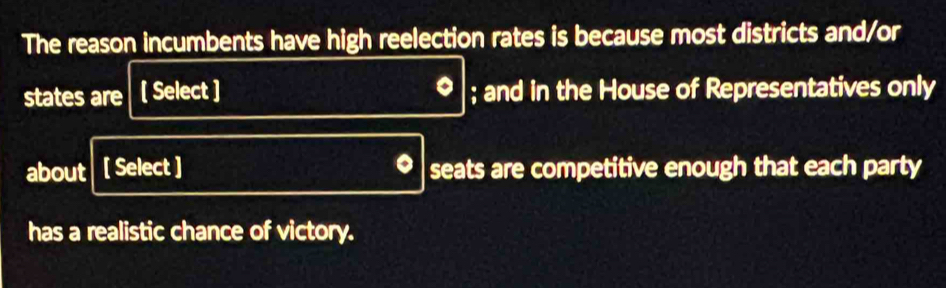 The reason incumbents have high reelection rates is because most districts and/or 
states are [ Select ] ; and in the House of Representatives only 
about [ Select ] seats are competitive enough that each party 
has a realistic chance of victory.