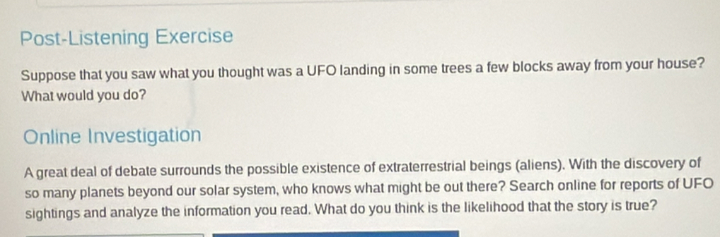 Post-Listening Exercise 
Suppose that you saw what you thought was a UFO landing in some trees a few blocks away from your house? 
What would you do? 
Online Investigation 
A great deal of debate surrounds the possible existence of extraterrestrial beings (aliens). With the discovery of 
so many planets beyond our solar system, who knows what might be out there? Search online for reports of UFO 
sightings and analyze the information you read. What do you think is the likelihood that the story is true?