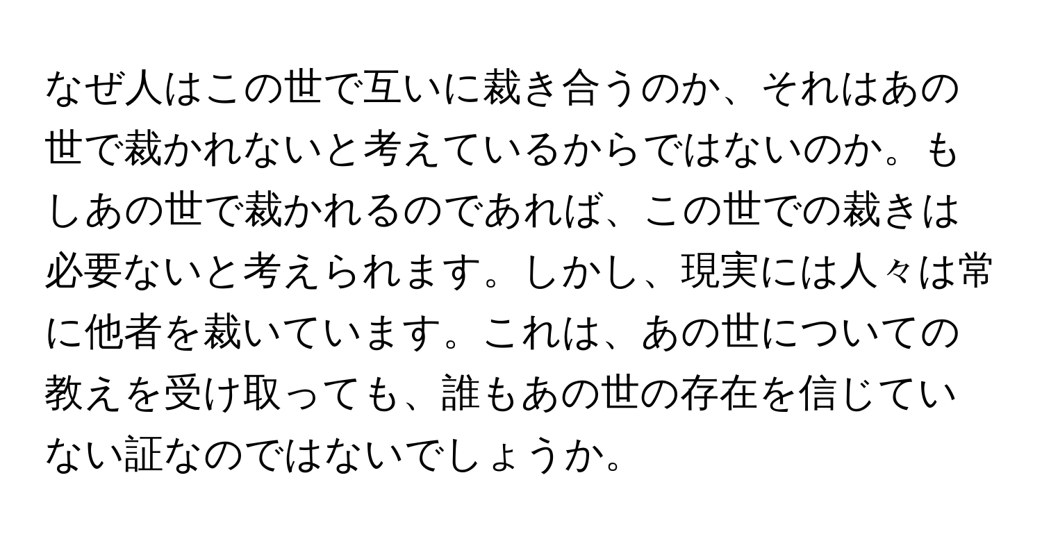 なぜ人はこの世で互いに裁き合うのか、それはあの世で裁かれないと考えているからではないのか。もしあの世で裁かれるのであれば、この世での裁きは必要ないと考えられます。しかし、現実には人々は常に他者を裁いています。これは、あの世についての教えを受け取っても、誰もあの世の存在を信じていない証なのではないでしょうか。