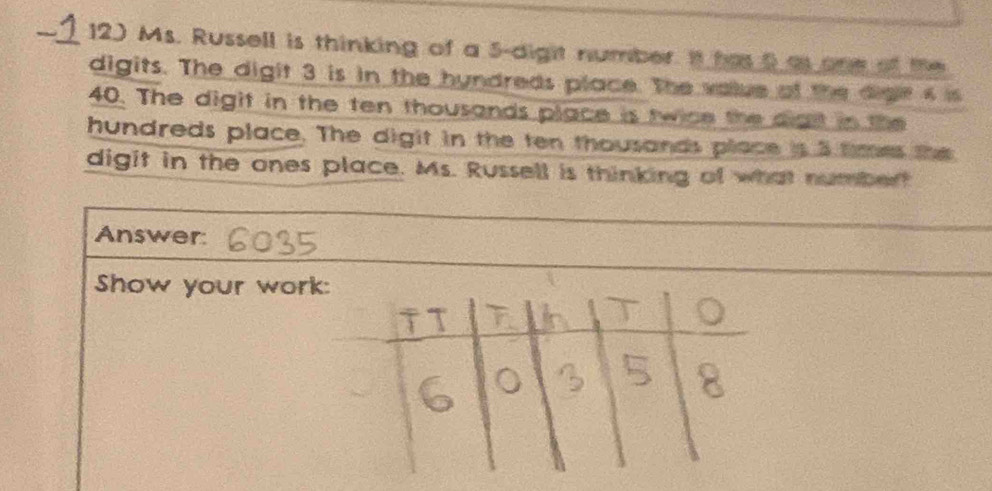 Ms. Russell is thinking of a 5 -digit number. It has 5 a one of the 
digits. The digit 3 is in the hyndreds place. The value of the dige s is
40. The digit in the ten thousands place is twice the digt in the 
hundreds place. The digit in the ten thousands place is 3 tmes the 
digit in the ones place. Ms. Russell is thinking of what numbert 
Answer: 
Show your work: