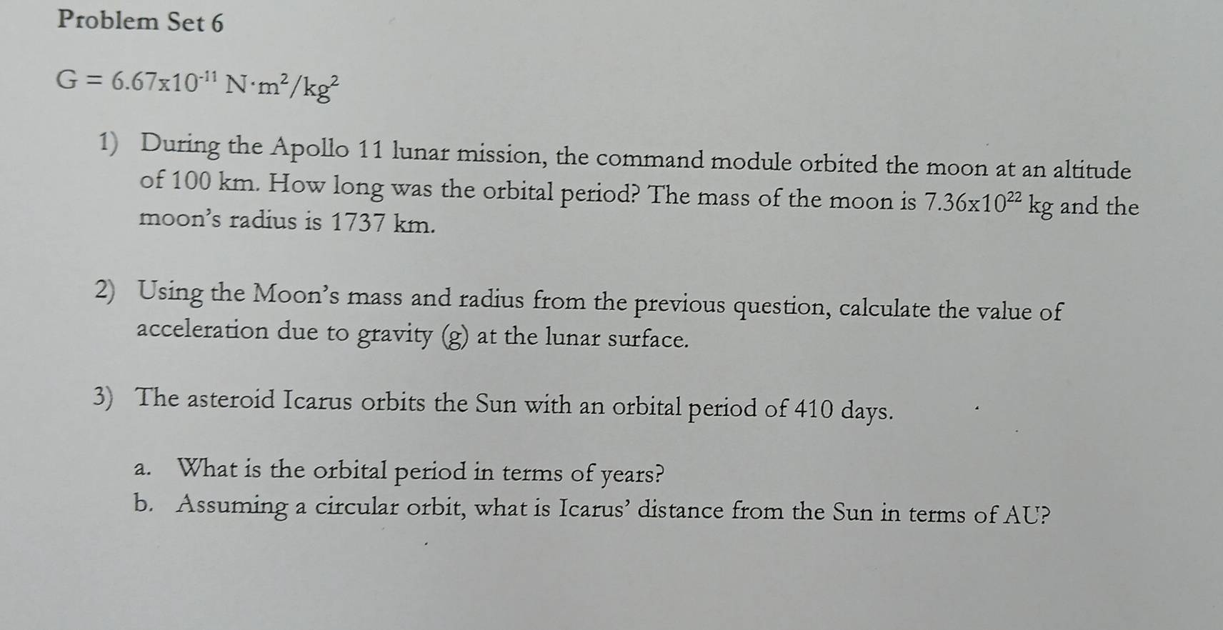 Problem Set 6
G=6.67* 10^(-11)N· m^2/kg^2
1) During the Apollo 11 lunar mission, the command module orbited the moon at an altitude 
of 100 km. How long was the orbital period? The mass of the moon is 7.36* 10^(22)kg and the 
moons radius is 1737 km. 
2) Using the Moon’s mass and radius from the previous question, calculate the value of 
acceleration due to gravity (g) at the lunar surface. 
3) The asteroid Icarus orbits the Sun with an orbital period of 410 days. 
a. What is the orbital period in terms of years? 
b. Assuming a circular orbit, what is Icarus’ distance from the Sun in terms of AU?