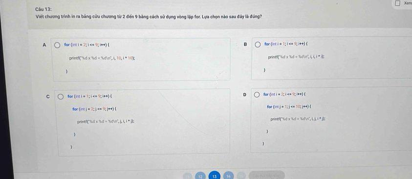 Xern
Câu 13:
Viết chương trình in ra bảng cửu chương từ 2 đến 9 băng cách sử dụng vòng lặp for. Lựa chọn nào sau đây là đúng?
A for(int)=2; i
B for(inti=1; i
printf(% d* % d=% dW°,i,10,i· 10);
printf(Tidx% d* % i,in°,l,l,i,i); 

C for(inti=1; i 
D for (inti=2;i 
for(intj=2; j ; j++)(
for(intj=1; j
D'∩ I ('% d* % d=% dln°,i,j,i^*j); 
print C% d* % d=% dw°,j,i,i^*i); 
