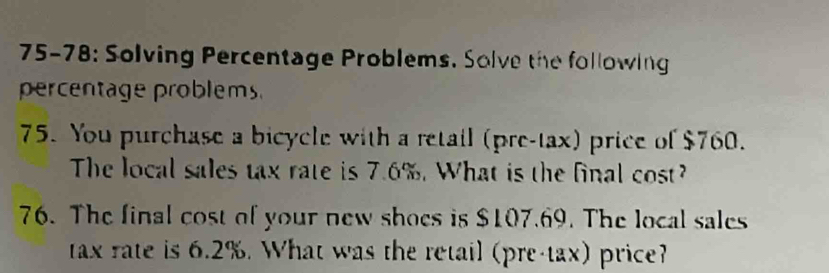 75-78: Solving Percentage Problems. Solve the following 
percentage problems 
75. You purchase a bicycle with a retail (pre-tax) price of $760. 
The local sales tax rate is 7.6%. What is the final cost? 
76. The final cost of your new shoes is $107.69. The local sales 
tax rate is 6.2%. What was the retail (pre-tax) price?