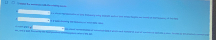 Match the aastances with the missing words.
A
is a visusl representation of duts froquency using edjacant verticul bars efose haights are based on the frequancy of the data
A is a table showing the froquency of each data valus
A stam-and-i ia a vioual representation of numencal data in which each number in a sst of numbers is spilt into o sten, tormed by the groatust comman sta
set, and a leaf, formed by the next greatest common place valus of the sel