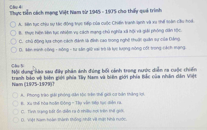 Thực tiễn cách mạng Việt Nam từ 1945 - 1975 cho thấy quá trình
A. liên tục chịu sự tác động trực tiếp của cuộc Chiến tranh lạnh và xu thế toàn cầu hoá.
B. thực hiện liên tục nhiệm vụ cách mạng chủ nghĩa xã hội và giải phóng dân tộc.
C. chủ động lựa chọn cách đánh là đỉnh cao trong nghệ thuật quân sự của Đáng.
D. liên minh công - nông - tư sản giữ vai trò là lực lượng nòng cốt trong cách mạng.
Câu 5:
Nội dung nào sau đây phản ánh đúng bối cảnh trong nước diễn ra cuộc chiến
tranh bảo vệ biên giới phía Tây Nam và biên giới phía Bắc của nhân dân Việt
Nam (1975-1979)?
A. Phong trào giải phóng dân tộc trên thế giới cơ bản thắng lợi.
B. Xu thế hòa hoãn Đông - Tây vẫn tiếp tục diễn ra.
C. Tình trạng bất ổn diễn ra ở nhiều nơi trên thế giới.
D. Việt Nam hoàn thành thống nhất về mặt Nhà nước.