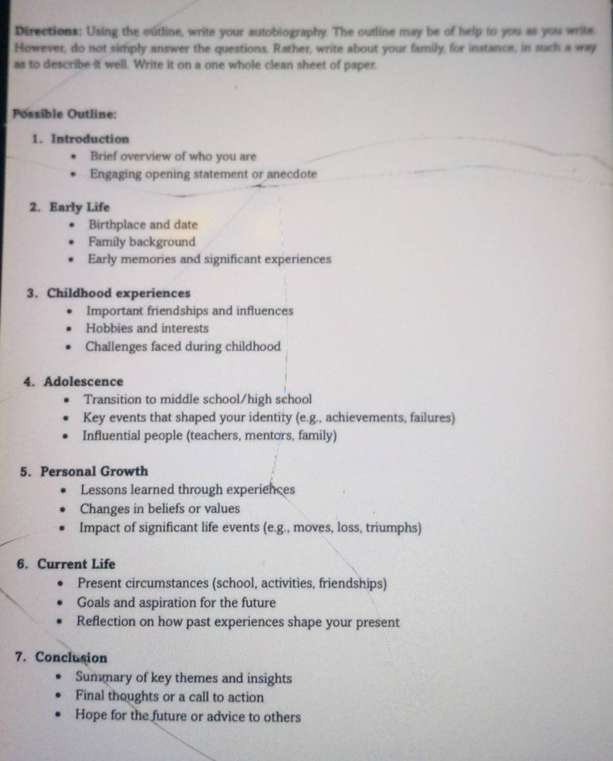 Directions: Using the outline, write your autobiography. The outline may be of help to you as you write
However, do not simply answer the questions. Rather, write about your family, for instance, in such a way
as to describe it well. Write it on a one whole clean sheet of paper.
Possible Outline:
1. Introduction
Brief overview of who you are
Engaging opening statement or anecdote
2. Early Life
Birthplace and date
Family background
Early memories and significant experiences
3. Childhood experiences
Important friendships and influences
Hobbies and interests
Challenges faced during childhood
4. Adolescence
Transition to middle school/high school
Key events that shaped your identity (e.g., achievements, failures)
Influential people (teachers, mentors, family)
5. Personal Growth
Lessons learned through experiences
Changes in beliefs or values
Impact of significant life events (e.g., moves, loss, triumphs)
6. Current Life
Present circumstances (school, activities, friendships)
Goals and aspiration for the future
Reflection on how past experiences shape your present
7. Conclusion
Summary of key themes and insights
Final thoughts or a call to action
Hope for the future or advice to others