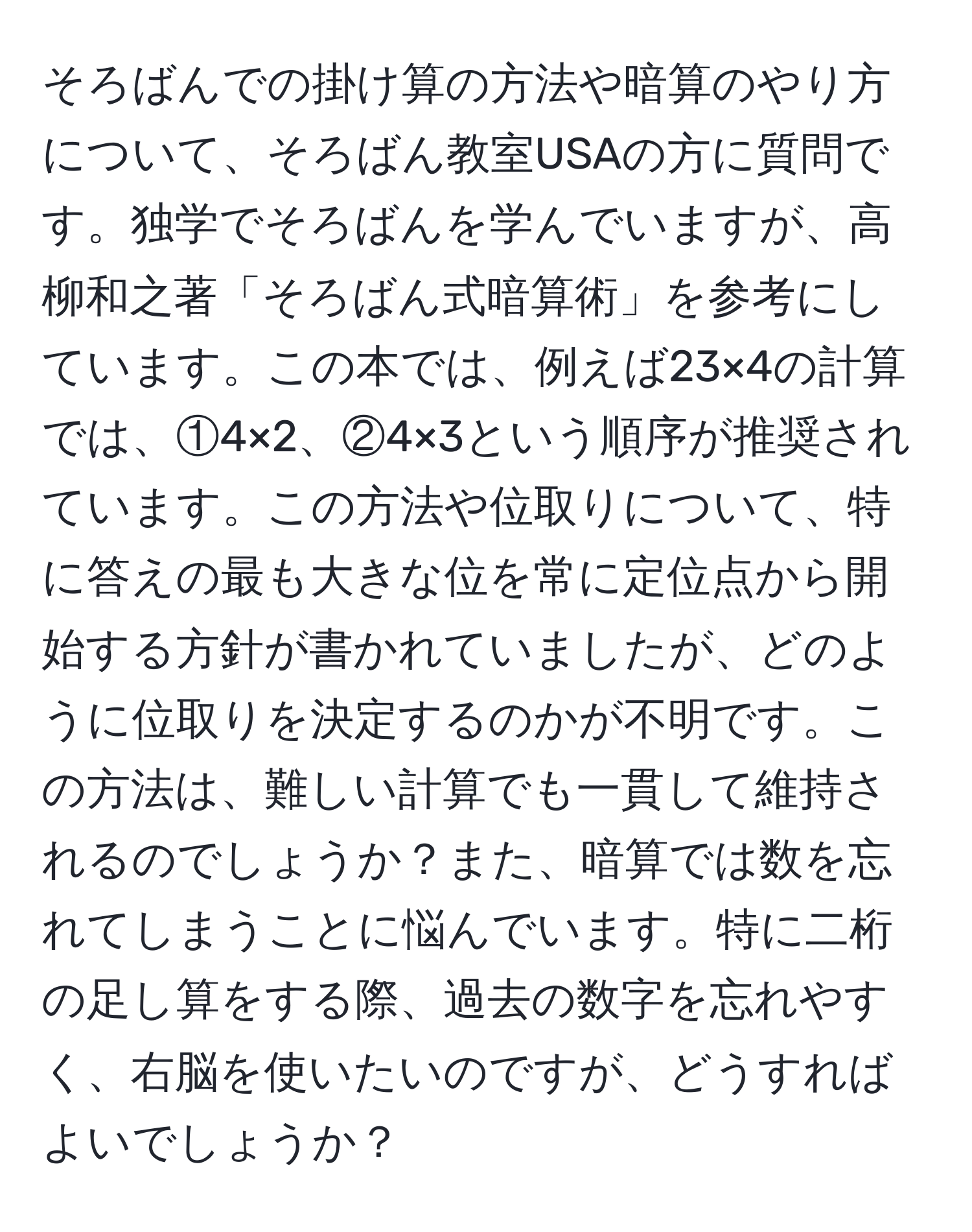 そろばんでの掛け算の方法や暗算のやり方について、そろばん教室USAの方に質問です。独学でそろばんを学んでいますが、高柳和之著「そろばん式暗算術」を参考にしています。この本では、例えば23×4の計算では、①4×2、②4×3という順序が推奨されています。この方法や位取りについて、特に答えの最も大きな位を常に定位点から開始する方針が書かれていましたが、どのように位取りを決定するのかが不明です。この方法は、難しい計算でも一貫して維持されるのでしょうか？また、暗算では数を忘れてしまうことに悩んでいます。特に二桁の足し算をする際、過去の数字を忘れやすく、右脳を使いたいのですが、どうすればよいでしょうか？