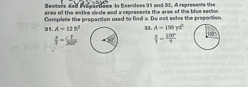 Sectors and Proportions In Exercises 31 and 32, A represents the
area of the entire circle and x represents the area of the blue sector.
Complete the proportion used to find x. Do not solve the proportion.
31. A=12ft^2 32. A=198yd^2
 x/? = ?/360° 
 x/? = 100°/? 