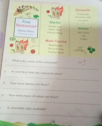 Desserts 
Chasserake 
Stowbarry Jelly 
i . 
fins Starter 
Restaurant Green Salad Into soup 
Drinks 
Dinner Menu Chicken Wings 
Plig 
Milk Süke 
Catten 
Main Course 
Reef Hoodles 
Fish and Chips 
Chicken Salad 
_ 
What is the name of the restaurant? a 
_ 
ii. At what time does the restaurant serve? 
iii. How many starters are there? 
_ 
iv. How many types of salads are there? 
_ 
Is chocolate cake available? 
_ 
10
