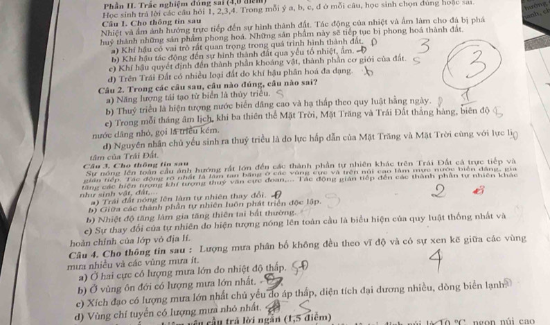 Phần II. Trắc nghiệm đủng sai (4,0 điểm)
Học sinh trả lời các câu hỏi 1, 2,3,4. Trong mỗi ý a, b, c, d ở mỗi câu, học sinh chọn đúng hoặc sai
hướng
Câu 1. Cho thông tin sau
Nhiệt và ẩm ảnh hướng trực tiếp đến sự hình thành đất. Tác động của nhiệt và ẩm làm cho đá bị phá
huỷ thành những sản phẩm phong hoá. Những sản phẩm này sẽ tiếp tục bị phong hoá thành đất.
a) Khí hậu có vai trò rất quan trọng trong quá trình hình thành đất.
b) Khí hậu tác động đến sự hình thành đất qua yếu tố nhiệt, ẩm.
c) Khí hậu quyết định đến thành phần khoáng vật, thành phần cơ giới của đất.
d) Trên Trái Đất có nhiều loại đất do khí hậu phân hoá đa dạng.
Câu 2. Trong các câu sau, câu nào đúng, câu nào sai?
a) Năng lượng tái tạo từ biển là thủy triều.
b) Thuỷ triều là hiện tượng nước biển dâng cao và hạ thấp theo quy luật hằng ngày.
e) Trong mỗi tháng âm lịch, khi ba thiên thể Mặt Trời, Mặt Trăng và Trái Đất thắng hàng, biên độ
nước dâng nhỏ, gọi là triều kém.
d) Nguyên nhân chủ yếu sinh ra thuỷ triều là do lực hấp dẫn của Mặt Trăng và Mặt Trời cùng với lực li
tâm của Trái Đất.
Câu 3. Cho thông tin sau
Sự nóng lên toàn cầu ảnh hướng rất lớn đến các thành phần tự nhiên khác trên Trái Đất cả trực tiếp và
gián tiếp. Tác động rõ nhất là lâm tan băng ở các vùng cực và trên núi cao làm mực nước biển đâng, gia
tăng các hiện tượng khí tượng thuý văn cực đoan,... Tác động gián tiếp đến các thành phần tự nhiên khác
như sinh vật, đất,...
a) Trái đất nóng lên làm tự nhiên thay đổi.  .
b) Giữa các thành phần tự nhiên luôn phát triển độc lập.
b) Nhiệt độ tăng làm gia tăng thiên tai bất thường.
e) Sự thay đổi của tự nhiên do hiện tượng nóng lên toàn cầu là biểu hiện của quy luật thống nhất và
hoàn chỉnh của lớp vỏ địa lí.
Câu 4. Cho thông tin sau : Lượng mưa phân bố không đều theo vĩ độ và có sự xen kẽ giữa các vùng
mưa nhiều và các vùng mưa ít.
a) Ở hai cực có lượng mưa lớn do nhiệt độ thấp.
b) Ở vùng ôn đới có lượng mưa lớn nhất. 
c) Xích đạo có lượng mưa lớn nhất chủ yếu do áp thấp, diện tích đại dương nhiều, dòng biển lạnh.
d) Vùng chí tuyến có lượng mưa nhỏ nhất.
âu cầu trả lời ngắn (1,5 điểm) ngon núi cao°C