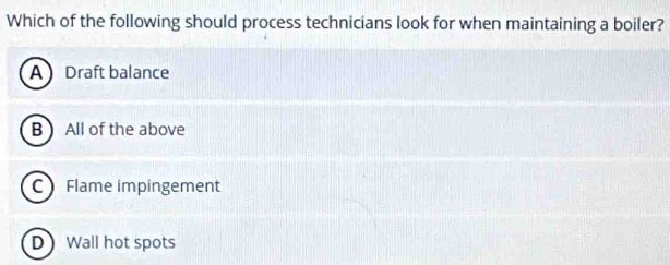 Which of the following should process technicians look for when maintaining a boiler?
A Draft balance
B All of the above
C Flame impingement
D Wall hot spots