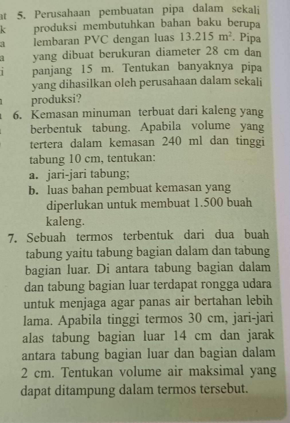 at 5. Perusahaan pembuatan pipa dalam sekali 
k produksi membutuhkan bahan baku berupa 
a lembaran PVC dengan luas 13.215m^2. Pipa 
a yang dibuat berukuran diameter 28 cm dan 
1 panjang 15 m. Tentukan banyaknya pipa 
yang dihasilkan oleh perusahaan dalam sekali 
produksi? 
6. Kemasan minuman terbuat dari kaleng yang 
berbentuk tabung. Apabila volume yang 
tertera dalam kemasan 240 ml dan tinggi 
tabung 10 cm, tentukan: 
a. jari-jari tabung; 
b. luas bahan pembuat kemasan yang 
diperlukan untuk membuat 1.500 buah
kaleng. 
7. Sebuah termos terbentuk dari dua buah 
tabung yaitu tabung bagian dalam dan tabung 
bagian luar. Di antara tabung bagian dalam 
dan tabung bagian luar terdapat rongga udara 
untuk menjaga agar panas air bertahan lebih 
lama. Apabila tinggi termos 30 cm, jari-jari 
alas tabung bagian luar 14 cm dan jarak 
antara tabung bagian luar dan bagian dalam
2 cm. Tentukan volume air maksimal yang 
dapat ditampung dalam termos tersebut.