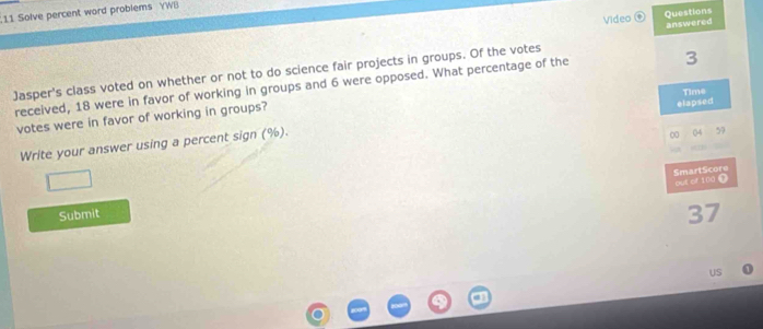 Solve percent word problems YWB 
Video Questions 
3 
Jasper's class voted on whether or not to do science fair projects in groups. Of the votes answered 
received, 18 were in favor of working in groups and 6 were opposed. What percentage of the 
votes were in favor of working in groups? 
elapsed 
Write your answer using a percent sign (%). Time 
00
59
SmartScore out of 100 1 
Submit
37
US