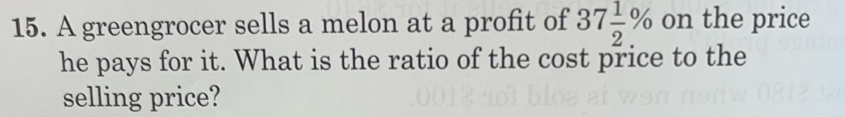 A greengrocer sells a melon at a profit of 37 1/2 % on the price 
he pays for it. What is the ratio of the cost price to the 
selling price?