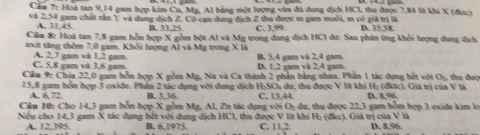 1,2 gam
Cầu 7: Hoá tan 9, 14 gam hợp kim Cu, Mg, Al bằng một lượng vừa đù dung dịch HCI, thu được 7,84 lít khi X (đkrc)
và 2.54 gam chất răn Y và dung dịch Z. Cô cạn dung địch Z thu được m gam muối, m có giả trị là
A. 31, 45. B. 33, 25. C. 3,99. D. 35.58.
Câu 8: Hoà tan 7, 8 gam hỗn hợp X gồm bột Al và Mg trong dung dịch HCl dư. Sau phản ứng khối lượng dung dịch
axit tăng thêm 7,0 gam. Khối lượng Ál và Mg trong X là
A. 2, 7 gam và 1, 2 gam. B. 5, 4 gam và 2, 4 gam.
C. 5, 8 gam và 3,6 gam. D. 1.2 gam và 2.4 gam.
Câu 9: Chia 22, 0 gam hỗn hợp X gồm Mg, Na và Ca thành 2 phần bằng nhau. Phần 1 tác dụng hết với O₂, thu đượ
15, 8 gam hỗn hợp 3 oxide. Phần 2 tác dụng với dung dịch H;SO₄ dư, thu được V lit khí H₂ (đktc). Giá trị của V là
A. 6,72. B. 3.36. C. 13,44. D. 8,96.
Câu 10: Cho 14, 3 gam hỗn hợp X gồm Mg, Al, Zn tác dụng với O; du, thu được 22, 3 gam hỗm hợp 3 oxide kim lọ
Nếu cho 14,3 gam X tác dụng hết với dung dịch HCl, thu được V lít khí H: (đkc). Giả trị của V là
A. 12, 395. B. 6, 1975. C. 11, 2. D. 8,96.