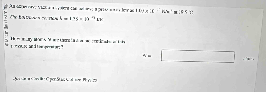 An expensive vacuum system can achieve a pressure as low as 1.00* 10^(-10)N/m^2 at 19.5°C. 
The Boltzmann constant k=1.38* 10^(-23)J/K. 
How many atoms N are there in a cubic centimeter at this 
pressure and temperature?
N=□ atoms 
Question Credit: OpenStax College Physics