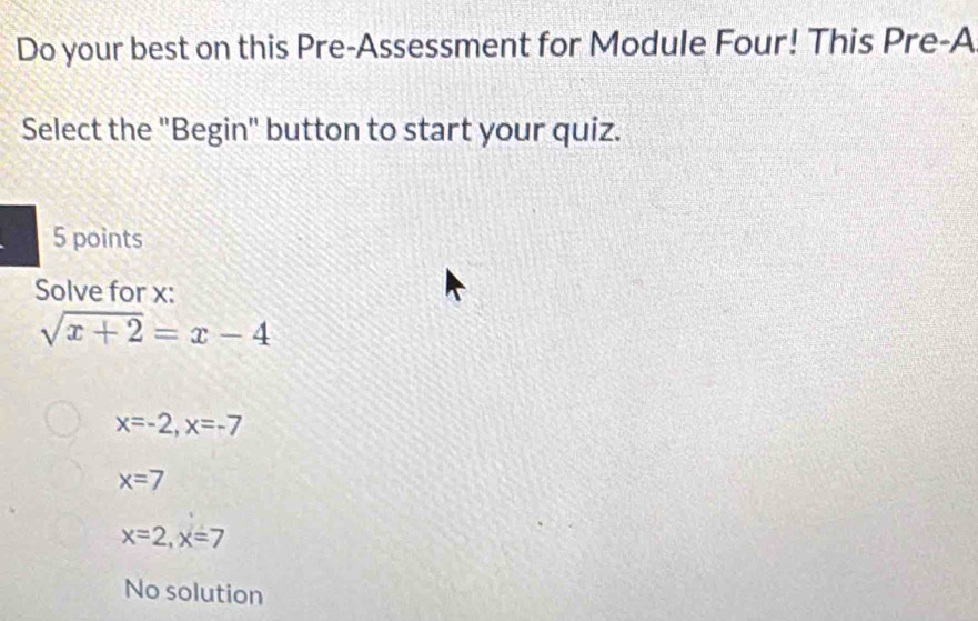 Do your best on this Pre-Assessment for Module Four! This Pre-A
Select the "Begin" button to start your quiz.
5 points
Solve for x :
sqrt(x+2)=x-4
x=-2, x=-7
x=7
x=2, x=7
No solution