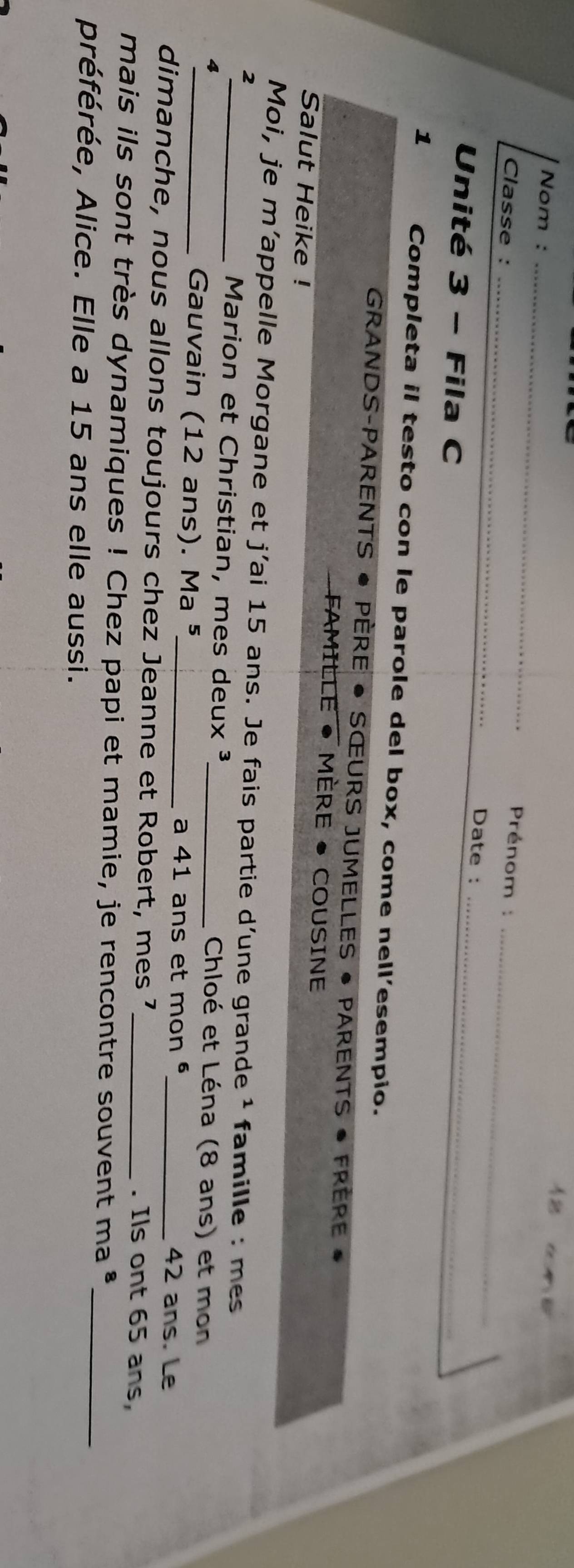 Nom :_ 
Prénom : 
Classe : _Date :_ 
Unité 3 - Fila C 
_ 
1 Completa il testo con le parole del box, come nell'esempio. 
GRANDS-PARENTS • PÈRE • SŒURS JUMELLES • PARENTS • FRèrE • 
FAMILLE • MÈRE • COUSINE 
Salut Heike ! 
Moi, je m’appelle Morgane et j'ai 15 ans. Je fais partie d’une grande ¹ famille : me 
2 
Marion et Christian, mes deux ³_ Chloé et Léna (8 ans) et mon 
4 
_ Gauvain (12 ans). Ma ⁵_ a 41 ans et mon ª 42 ans. Le 
dimanche, nous allons toujours chez Jeanne et Robert, mes 7 _. Ils ont 65 ans, 
_ 
mais ils sont très dynamiques ! Chez papi et mamie, je rencontre souvent ma * 
préférée, Alice. Elle a 15 ans elle aussi.