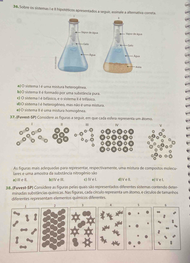 Sobre os sistemas I e II hipotéticos apresentados a seguir, assinale a alternativa correta.

a) O sistema I é uma mistura heterogênea.
b)O sistema II é formado por uma substância pura.
c) O sistema I é bifásico, e o sistema II é trifásico.
d)O sistema I é heterogêneo, mas não é uma mistura.
e) O sistema II é uma mistura homogênea.
37. (Fuvest-SP) Considere as figuras a seguir, em que cada esfera representa um átomo.
As figuras mais adequadas para representar, respectivamente, uma mistura de compostos molecu-
lares e uma amostra da substância nitrogênio são
a) Ⅲ eII. b)ⅣeIII. c) IV e I. d)VeII. e) V e I.
38. (Fuvest-SP) Considere as figuras pelas quais são representados diferentes sistemas contendo deter-
minadas substâncias químicas. Nas figuras, cada círculo representa um átomo, e círculos de tamanhos
diferentes representam elementos químicos diferentes.